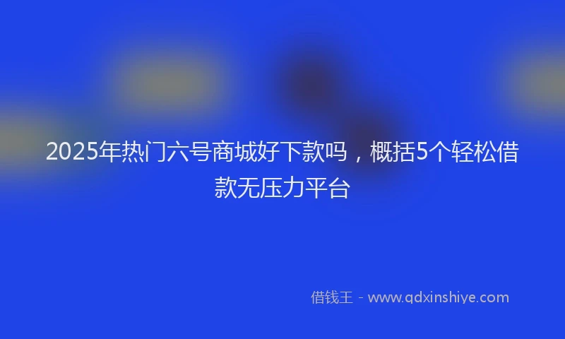 2025年热门六号商城好下款吗，概括5个轻松借款无压力平台