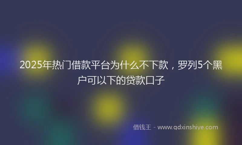 2025年热门借款平台为什么不下款，罗列5个黑户可以下的贷款口子