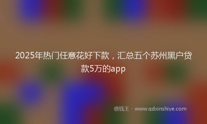 2025年热门任意花好下款，汇总五个苏州黑户贷款5万的app