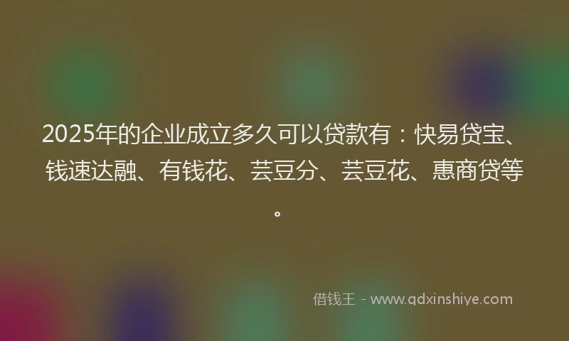 2025年的企业成立多久可以贷款有：快易贷宝、钱速达融、有钱花、芸豆分、芸豆花、惠商贷等。