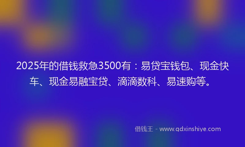 2025年的借钱救急3500有：易贷宝钱包、现金快车、现金易融宝贷、滴滴数科、易速购等。