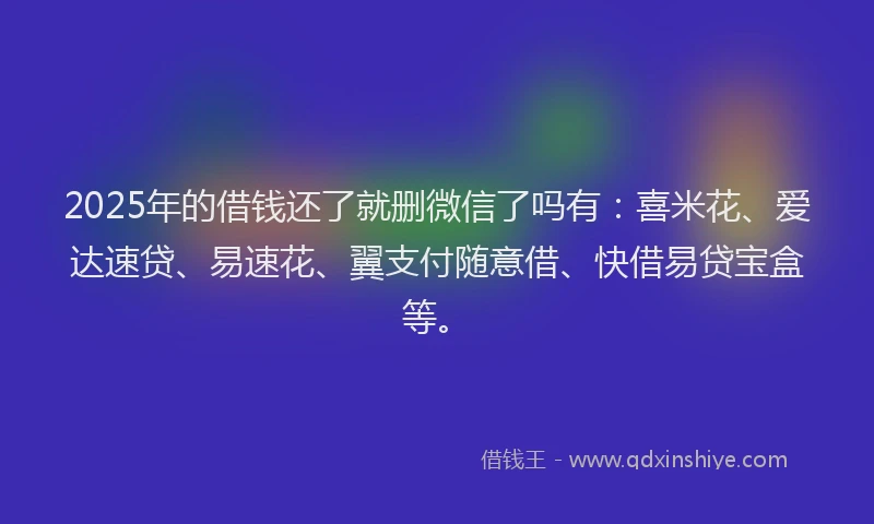 2025年的借钱还了就删微信了吗有：喜米花、爱达速贷、易速花、翼支付随意借、快借易贷宝盒等。