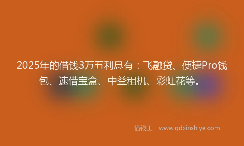 2025年的借钱3万五利息有：飞融贷、便捷Pro钱包、速借宝盒、中益租机、彩虹花等。