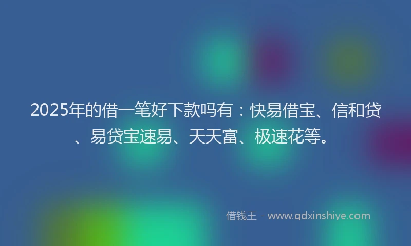 2025年的借一笔好下款吗有：快易借宝、信和贷、易贷宝速易、天天富、极速花等。