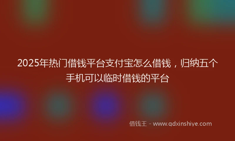2025年热门借钱平台支付宝怎么借钱，归纳五个手机可以临时借钱的平台