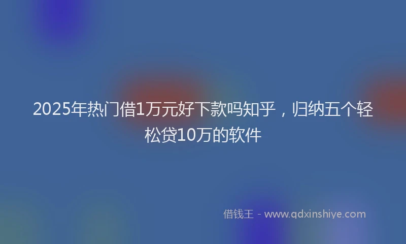 2025年热门借1万元好下款吗知乎，归纳五个轻松贷10万的软件
