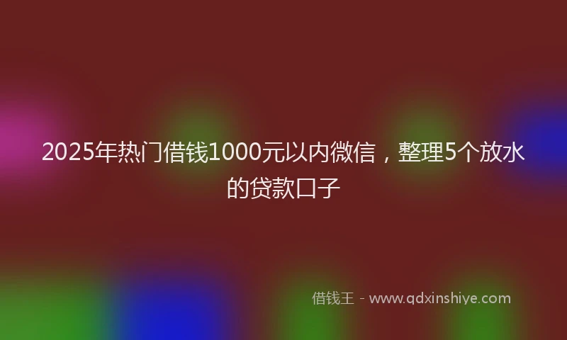 2025年热门借钱1000元以内微信，整理5个放水的贷款口子