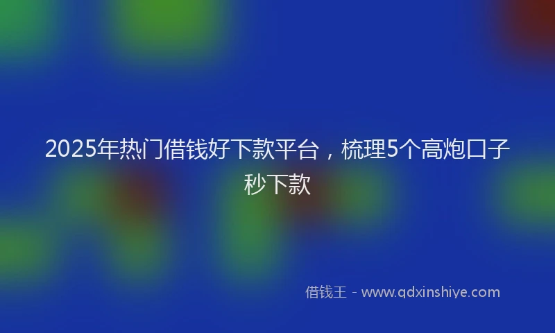 2025年热门借钱好下款平台，梳理5个高炮口子秒下款