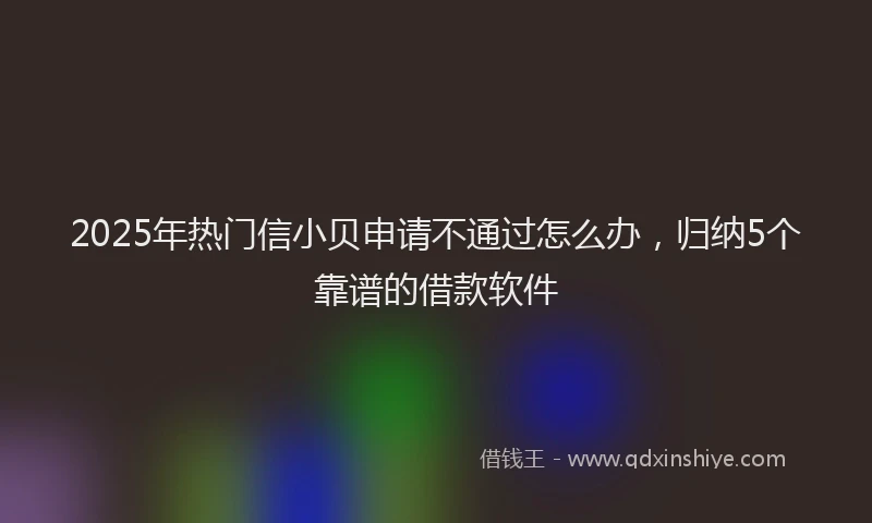 2025年热门信小贝申请不通过怎么办，归纳5个靠谱的借款软件