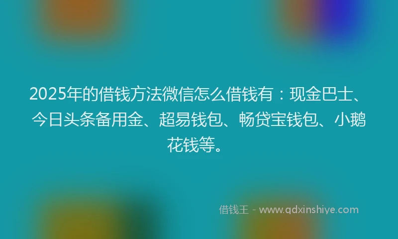 2025年的借钱方法微信怎么借钱有：现金巴士、今日头条备用金、超易钱包、畅贷宝钱包、小鹅花钱等。