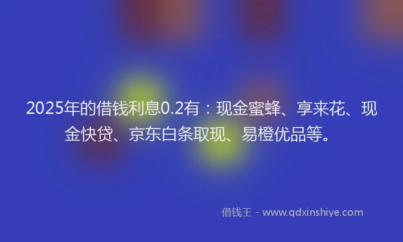 2025年的借钱利息0.2有：现金蜜蜂、享来花、现金快贷、京东白条取现、易橙优品等。