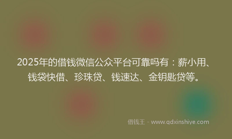 2025年的借钱微信公众平台可靠吗有：薪小用、钱袋快借、珍珠贷、钱速达、金钥匙贷等。