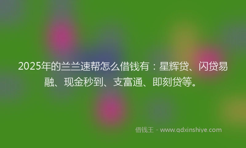 2025年的兰兰速帮怎么借钱有：星辉贷、闪贷易融、现金秒到、支富通、即刻贷等。