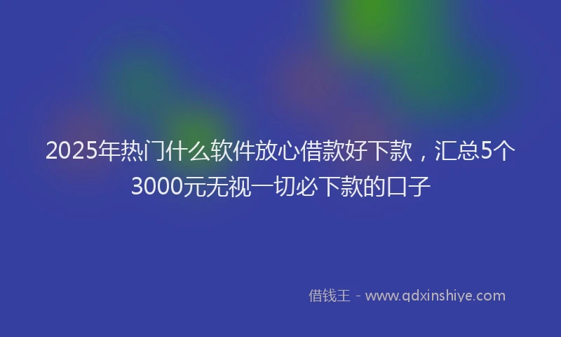 2025年热门什么软件放心借款好下款，汇总5个3000元无视一切必下款的口子