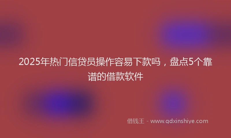 2025年热门信贷员操作容易下款吗，盘点5个靠谱的借款软件