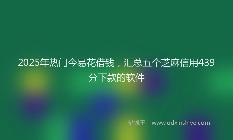 2025年热门今易花借钱，汇总五个芝麻信用439分下款的软件