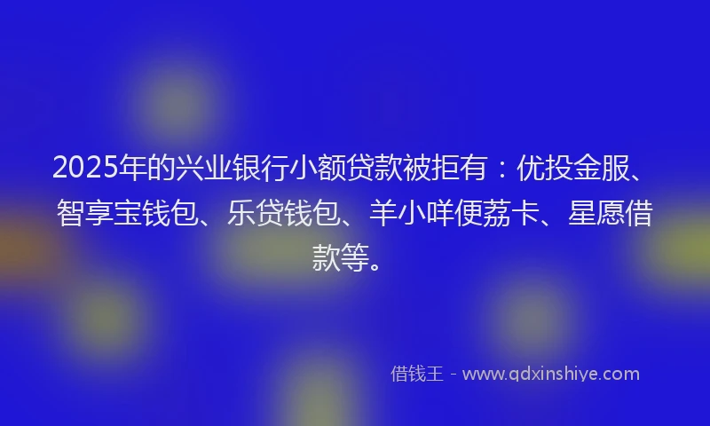 2025年的兴业银行小额贷款被拒有：优投金服、智享宝钱包、乐贷钱包、羊小咩便荔卡、星愿借款等。