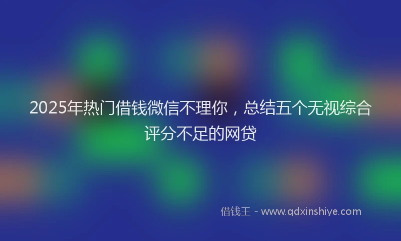 2025年热门借钱微信不理你，总结五个无视综合评分不足的网贷