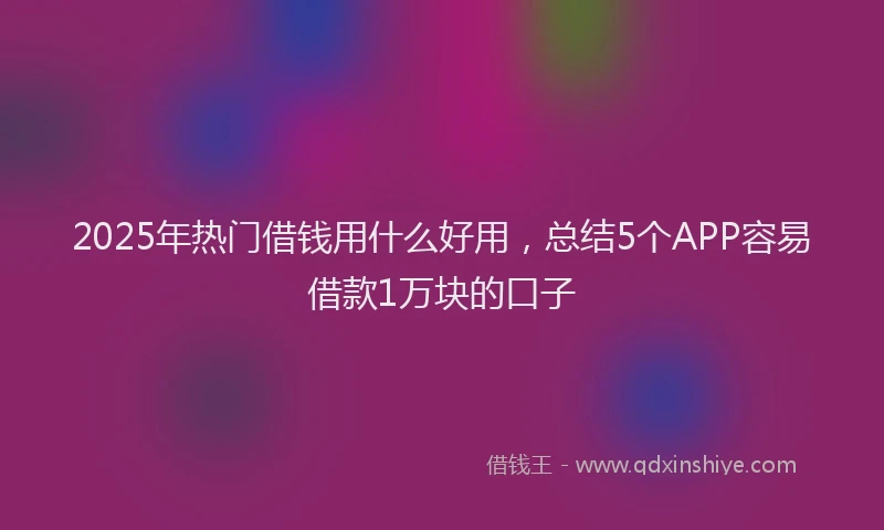 2025年热门借钱用什么好用，总结5个APP容易借款1万块的口子