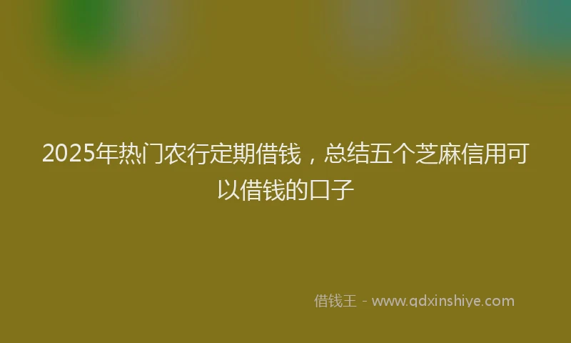 2025年热门农行定期借钱，总结五个芝麻信用可以借钱的口子