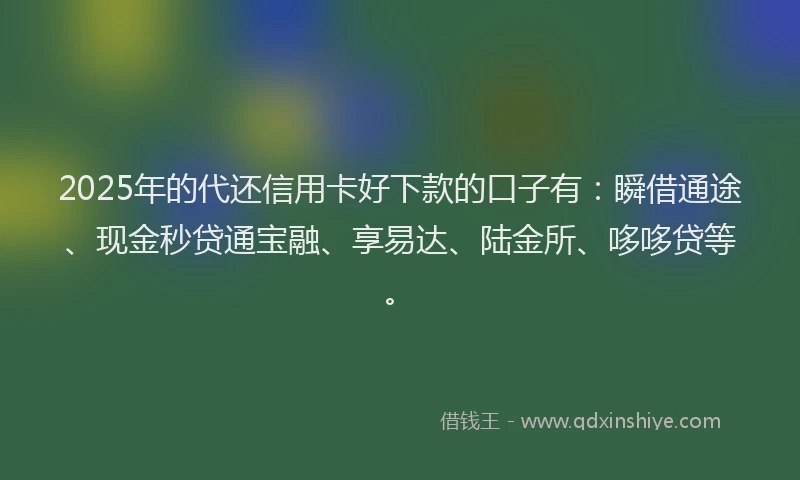2025年的代还信用卡好下款的口子有：瞬借通途、现金秒贷通宝融、享易达、陆金所、哆哆贷等。