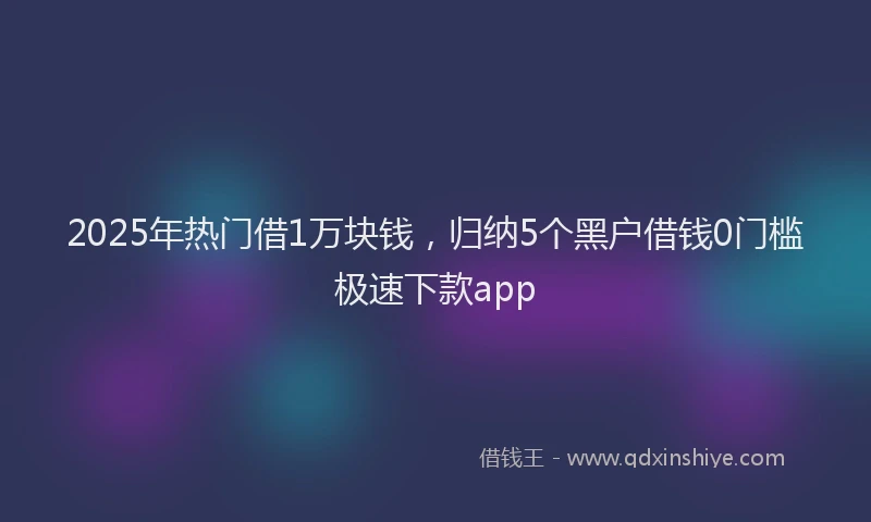 2025年热门借1万块钱，归纳5个黑户借钱0门槛极速下款app