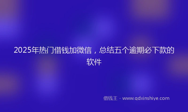 2025年热门借钱加微信，总结五个逾期必下款的软件