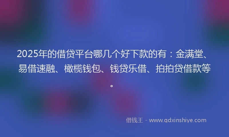 2025年的借贷平台哪几个好下款的有：金满堂、易借速融、橄榄钱包、钱贷乐借、拍拍贷借款等。