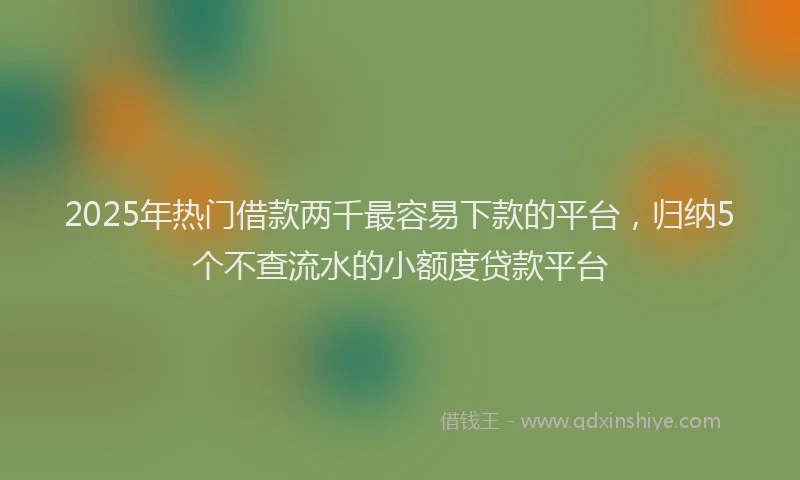 2025年热门借款两千最容易下款的平台，归纳5个不查流水的小额度贷款平台