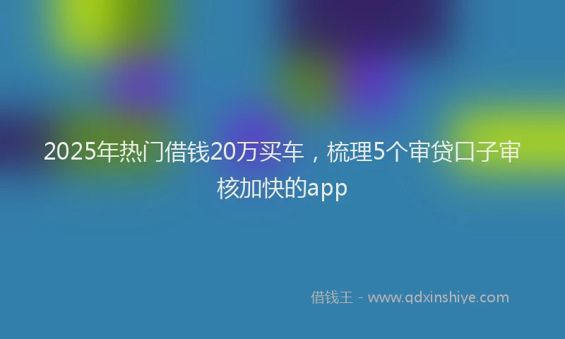 2025年热门借钱20万买车，梳理5个审贷口子审核加快的app