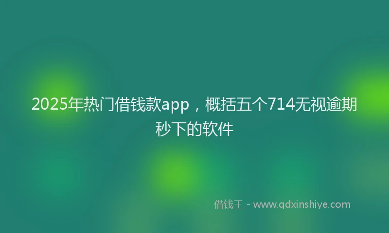 2025年热门借钱款app，概括五个714无视逾期秒下的软件