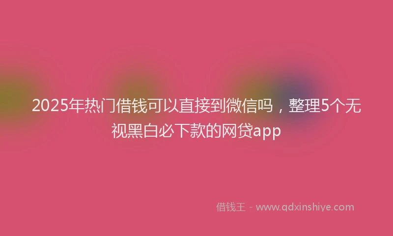2025年热门借钱可以直接到微信吗，整理5个无视黑白必下款的网贷app