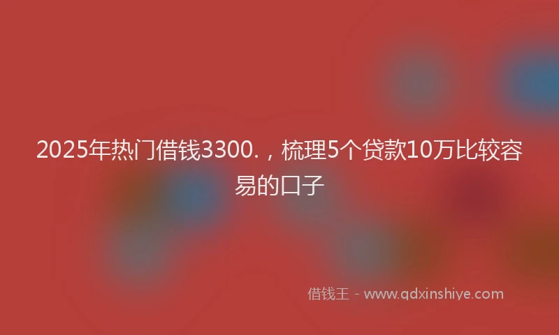 2025年热门借钱3300.，梳理5个贷款10万比较容易的口子