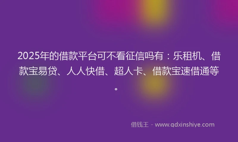 2025年的借款平台可不看征信吗有：乐租机、借款宝易贷、人人快借、超人卡、借款宝速借通等。