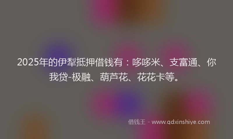 2025年的伊犁抵押借钱有：哆哆米、支富通、你我贷-极融、葫芦花、花花卡等。