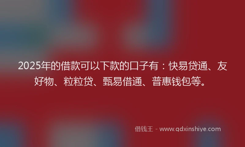 2025年的借款可以下款的口子有：快易贷通、友好物、粒粒贷、甄易借通、普惠钱包等。