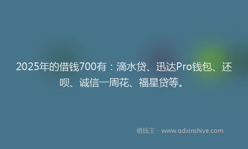 2025年的借钱700有：滴水贷、迅达Pro钱包、还呗、诚信一周花、福星贷等。