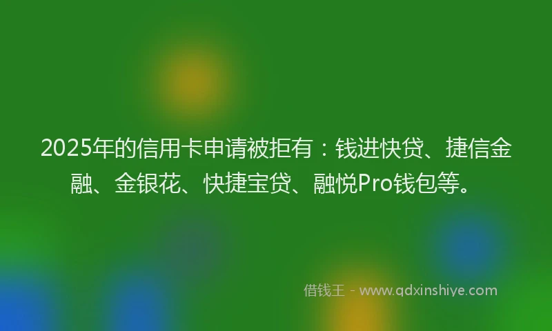 2025年的信用卡申请被拒有：钱进快贷、捷信金融、金银花、快捷宝贷、融悦Pro钱包等。