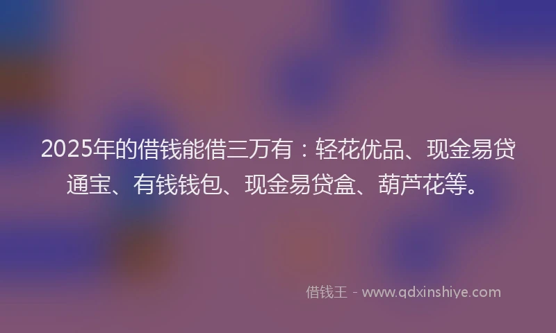 2025年的借钱能借三万有：轻花优品、现金易贷通宝、有钱钱包、现金易贷盒、葫芦花等。