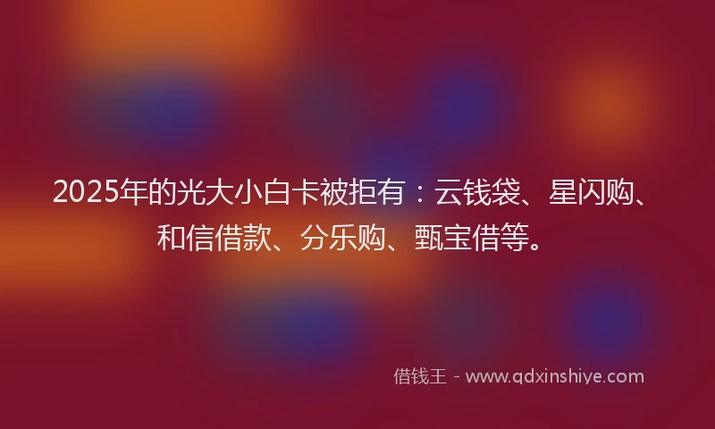 2025年的光大小白卡被拒有：云钱袋、星闪购、和信借款、分乐购、甄宝借等。