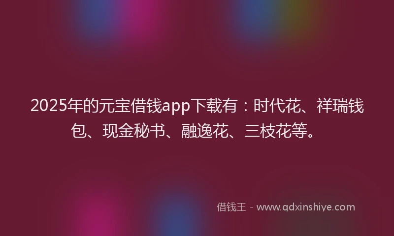 2025年的元宝借钱app下载有：时代花、祥瑞钱包、现金秘书、融逸花、三枝花等。