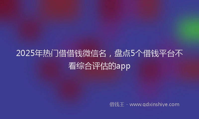 2025年热门借借钱微信名，盘点5个借钱平台不看综合评估的app