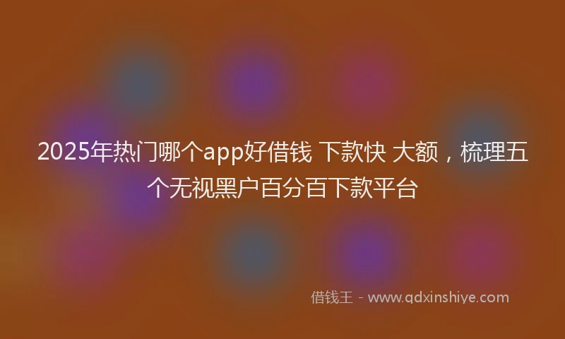 2025年热门哪个app好借钱 下款快 大额，梳理五个无视黑户百分百下款平台