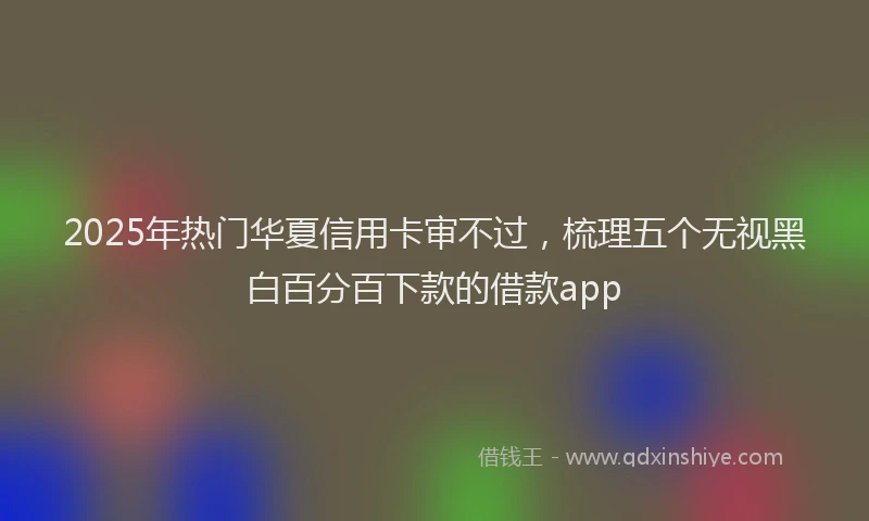 2025年热门华夏信用卡审不过，梳理五个无视黑白百分百下款的借款app