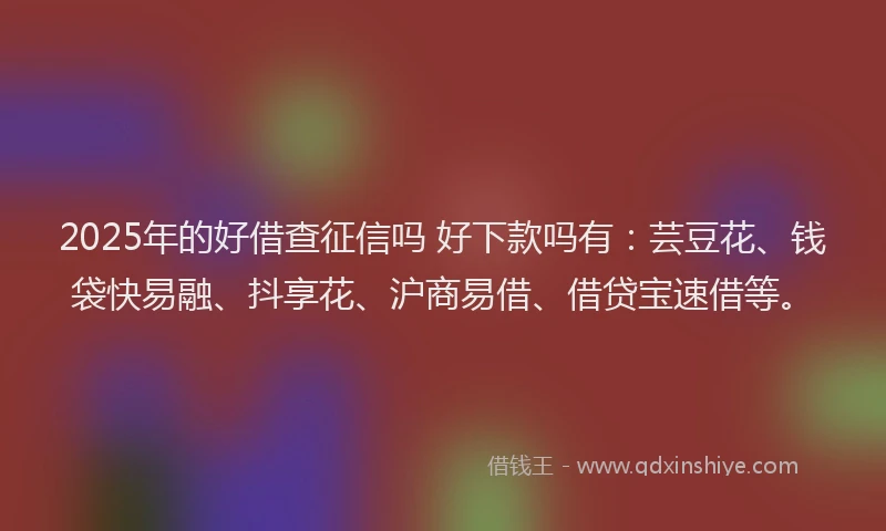 2025年的好借查征信吗 好下款吗有：芸豆花、钱袋快易融、抖享花、沪商易借、借贷宝速借等。