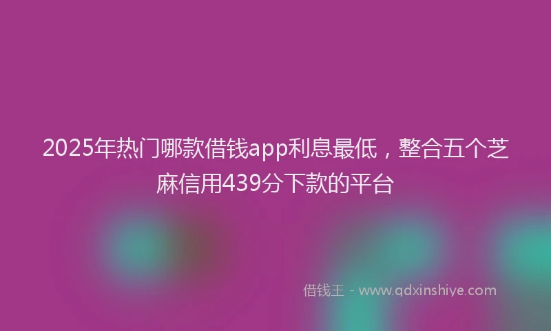 2025年热门哪款借钱app利息最低，整合五个芝麻信用439分下款的平台