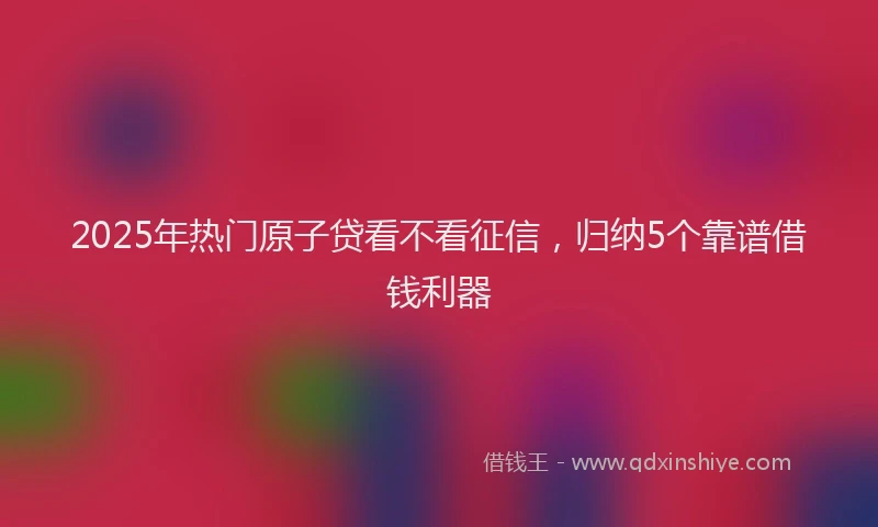 2025年热门原子贷看不看征信，归纳5个靠谱借钱利器