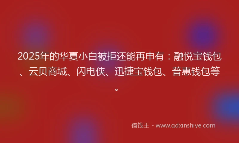 2025年的华夏小白被拒还能再申有：融悦宝钱包、云贝商城、闪电侠、迅捷宝钱包、普惠钱包等。