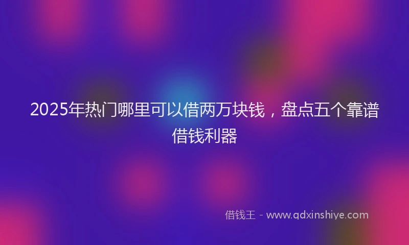 2025年热门哪里可以借两万块钱，盘点五个靠谱借钱利器
