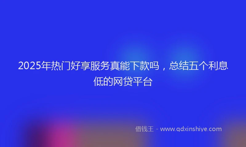 2025年热门好享服务真能下款吗，总结五个利息低的网贷平台